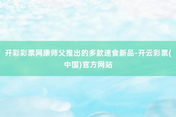 开彩彩票网康师父推出的多款速食新品-开云彩票(中国)官方网站