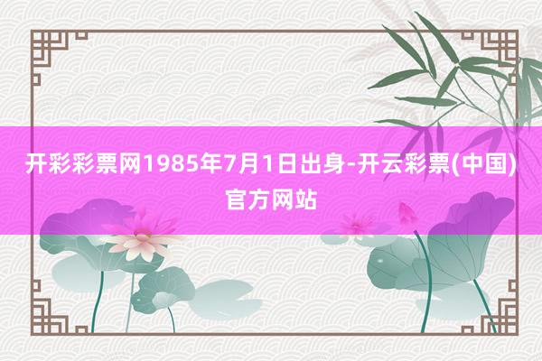 开彩彩票网1985年7月1日出身-开云彩票(中国)官方网站