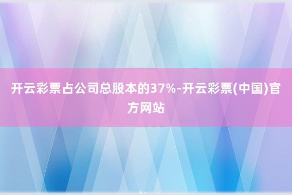 开云彩票占公司总股本的37%-开云彩票(中国)官方网站