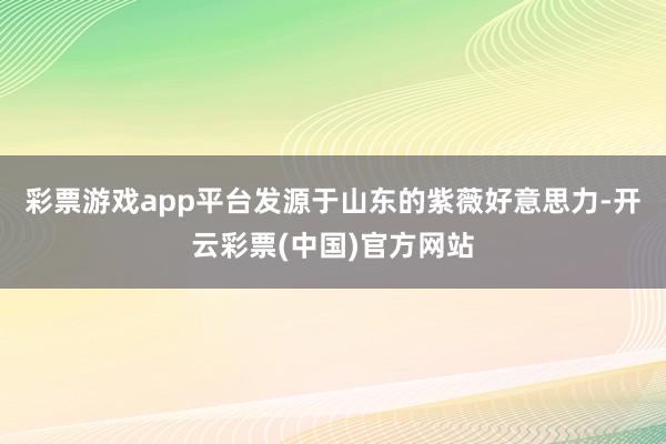 彩票游戏app平台发源于山东的紫薇好意思力-开云彩票(中国)官方网站