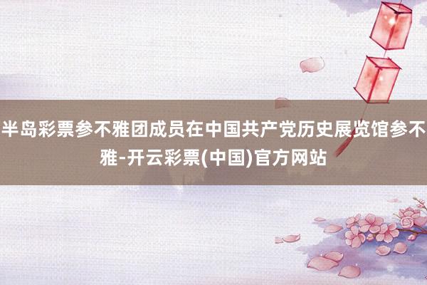 半岛彩票参不雅团成员在中国共产党历史展览馆参不雅-开云彩票(中国)官方网站