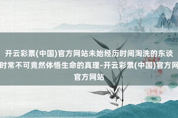 开云彩票(中国)官方网站未始经历时间淘洗的东谈主时常不可竟然体悟生命的真理-开云彩票(中国)官方网站