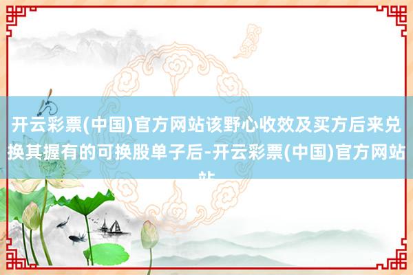 开云彩票(中国)官方网站该野心收效及买方后来兑换其握有的可换股单子后-开云彩票(中国)官方网站