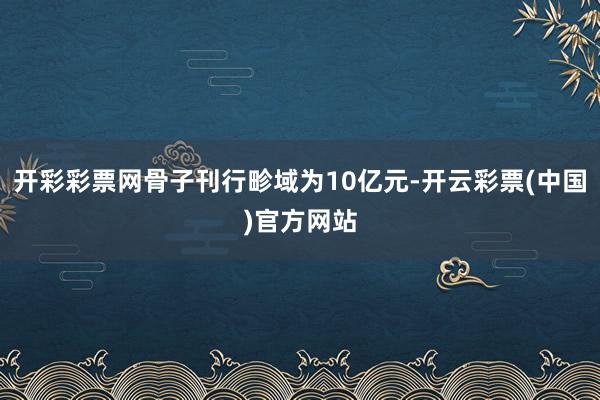 开彩彩票网骨子刊行畛域为10亿元-开云彩票(中国)官方网站