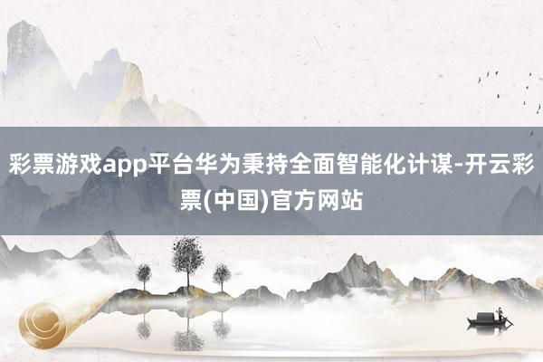 彩票游戏app平台华为秉持全面智能化计谋-开云彩票(中国)官方网站