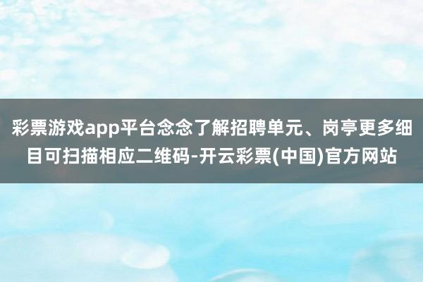 彩票游戏app平台念念了解招聘单元、岗亭更多细目可扫描相应二维码-开云彩票(中国)官方网站