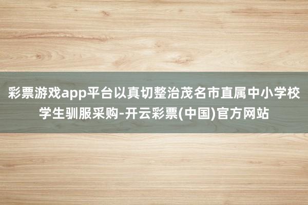 彩票游戏app平台以真切整治茂名市直属中小学校学生驯服采购-开云彩票(中国)官方网站