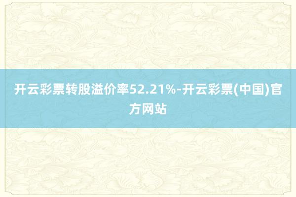 开云彩票转股溢价率52.21%-开云彩票(中国)官方网站