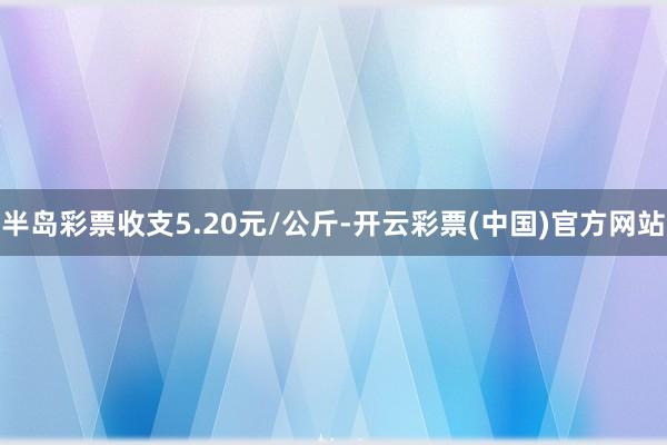 半岛彩票收支5.20元/公斤-开云彩票(中国)官方网站