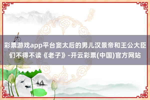 彩票游戏app平台窦太后的男儿汉景帝和王公大臣们不得不读《老子》-开云彩票(中国)官方网站