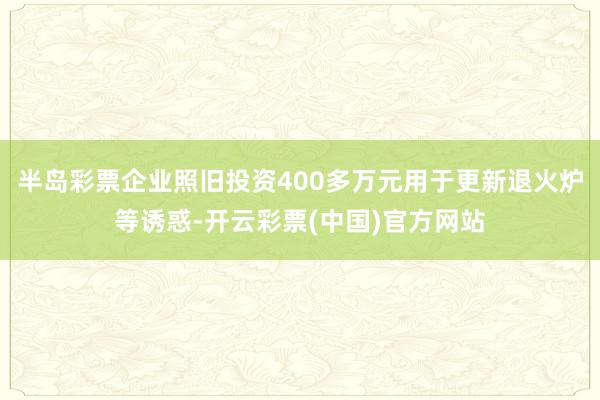 半岛彩票企业照旧投资400多万元用于更新退火炉等诱惑-开云彩票(中国)官方网站