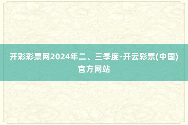 开彩彩票网2024年二、三季度-开云彩票(中国)官方网站
