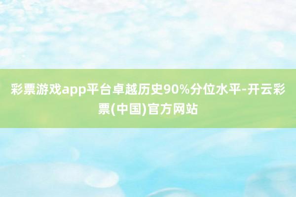 彩票游戏app平台卓越历史90%分位水平-开云彩票(中国)官方网站