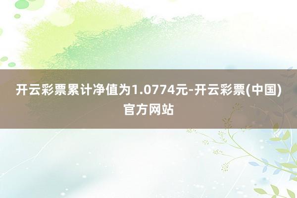 开云彩票累计净值为1.0774元-开云彩票(中国)官方网站