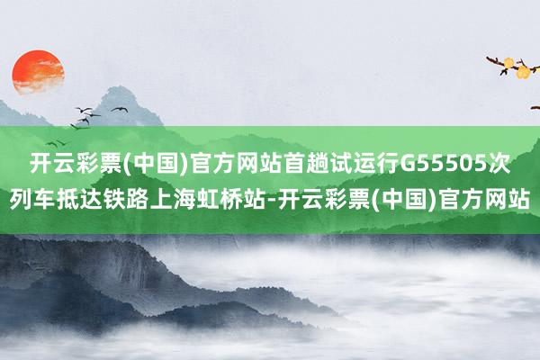 开云彩票(中国)官方网站首趟试运行G55505次列车抵达铁路上海虹桥站-开云彩票(中国)官方网站