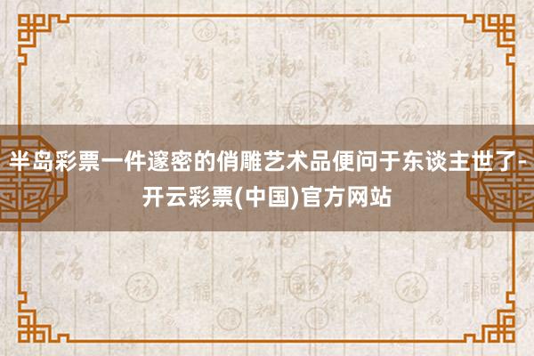 半岛彩票一件邃密的俏雕艺术品便问于东谈主世了-开云彩票(中国)官方网站