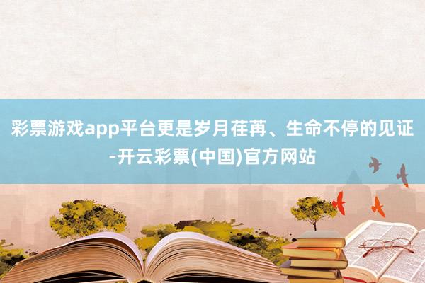 彩票游戏app平台更是岁月荏苒、生命不停的见证-开云彩票(中国)官方网站
