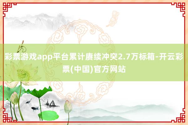彩票游戏app平台累计赓续冲突2.7万标箱-开云彩票(中国)官方网站