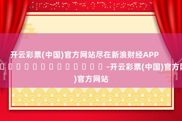 开云彩票(中国)官方网站尽在新浪财经APP            													-开云彩票(中国)官方网站