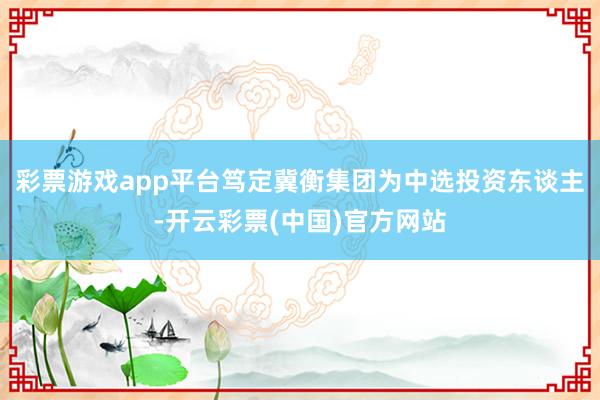 彩票游戏app平台笃定冀衡集团为中选投资东谈主-开云彩票(中国)官方网站