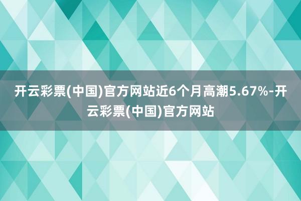开云彩票(中国)官方网站近6个月高潮5.67%-开云彩票(中国)官方网站