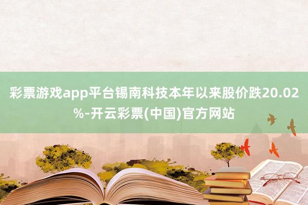 彩票游戏app平台锡南科技本年以来股价跌20.02%-开云彩票(中国)官方网站