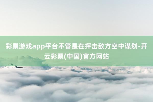 彩票游戏app平台不管是在抨击敌方空中谋划-开云彩票(中国)官方网站