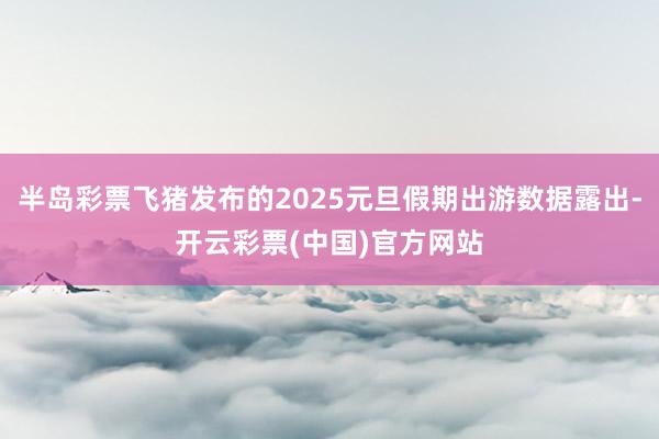 半岛彩票飞猪发布的2025元旦假期出游数据露出-开云彩票(中国)官方网站