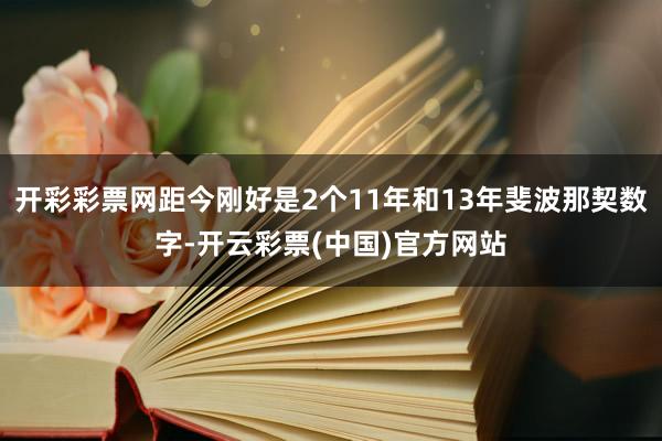 开彩彩票网距今刚好是2个11年和13年斐波那契数字-开云彩票(中国)官方网站