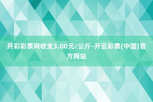 开彩彩票网收支3.00元/公斤-开云彩票(中国)官方网站