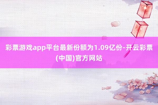 彩票游戏app平台最新份额为1.09亿份-开云彩票(中国)官方网站