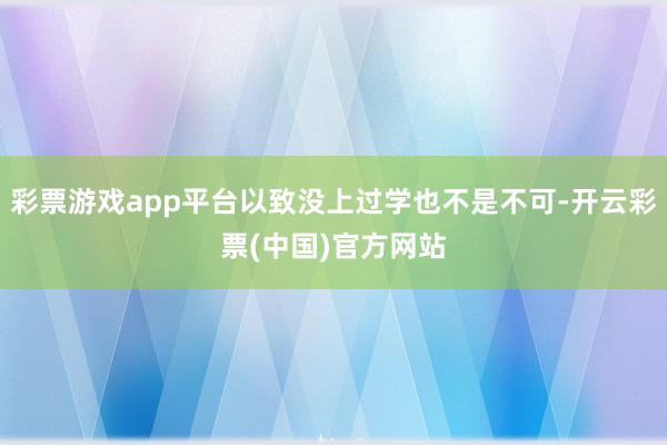 彩票游戏app平台以致没上过学也不是不可-开云彩票(中国)官方网站