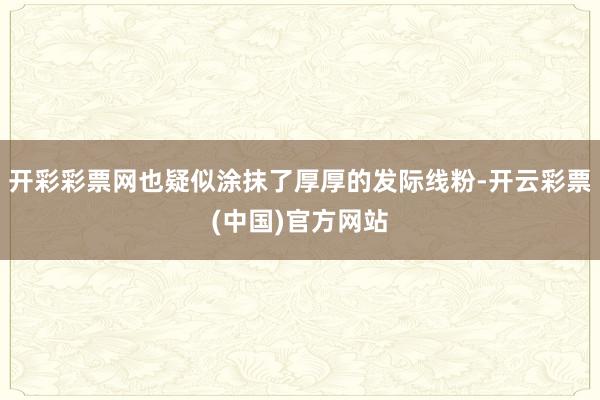 开彩彩票网也疑似涂抹了厚厚的发际线粉-开云彩票(中国)官方网站