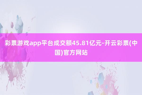 彩票游戏app平台成交额45.81亿元-开云彩票(中国)官方网站