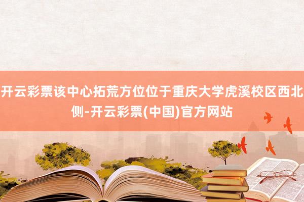 开云彩票该中心拓荒方位位于重庆大学虎溪校区西北侧-开云彩票(中国)官方网站
