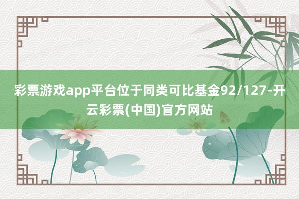 彩票游戏app平台位于同类可比基金92/127-开云彩票(中国)官方网站