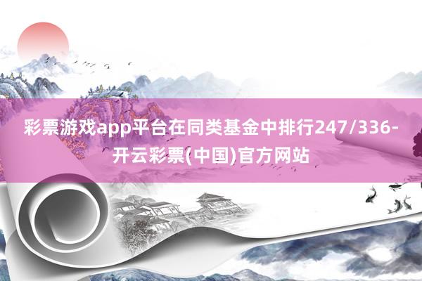 彩票游戏app平台在同类基金中排行247/336-开云彩票(中国)官方网站