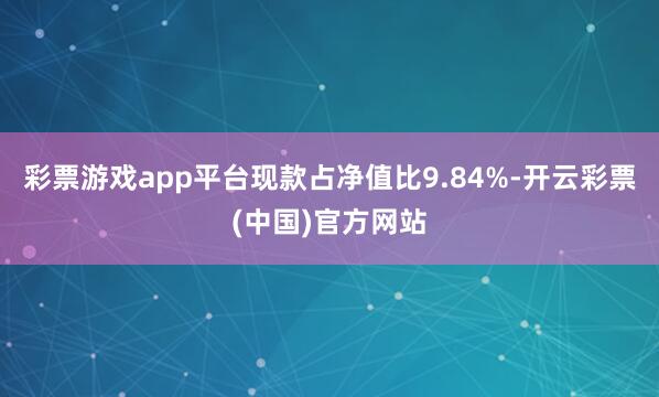 彩票游戏app平台现款占净值比9.84%-开云彩票(中国)官方网站