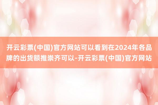 开云彩票(中国)官方网站可以看到在2024年各品牌的出货额推崇齐可以-开云彩票(中国)官方网站