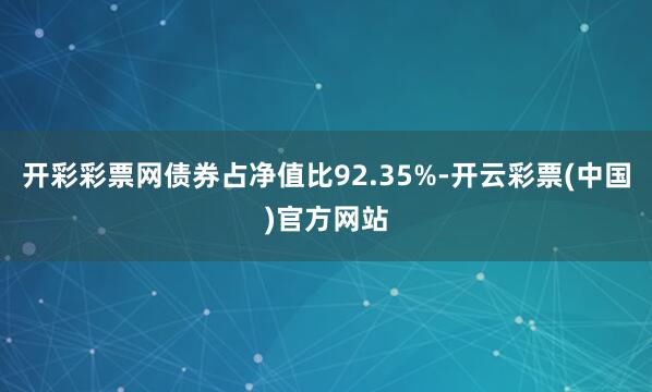 开彩彩票网债券占净值比92.35%-开云彩票(中国)官方网站