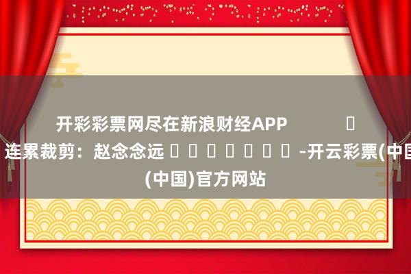 开彩彩票网尽在新浪财经APP            						连累裁剪：赵念念远 							-开云彩票(中国)官方网站