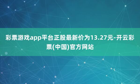 彩票游戏app平台正股最新价为13.27元-开云彩票(中国)官方网站