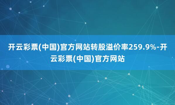 开云彩票(中国)官方网站转股溢价率259.9%-开云彩票(中国)官方网站