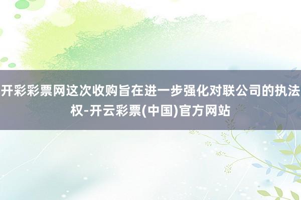 开彩彩票网这次收购旨在进一步强化对联公司的执法权-开云彩票(中国)官方网站