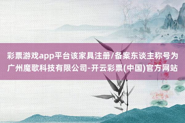 彩票游戏app平台该家具注册/备案东谈主称号为广州魔歌科技有限公司-开云彩票(中国)官方网站