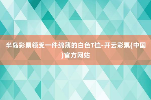 半岛彩票领受一件绵薄的白色T恤-开云彩票(中国)官方网站