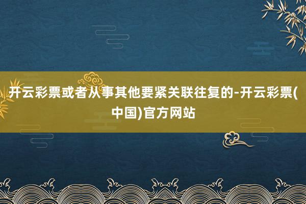 开云彩票或者从事其他要紧关联往复的-开云彩票(中国)官方网站