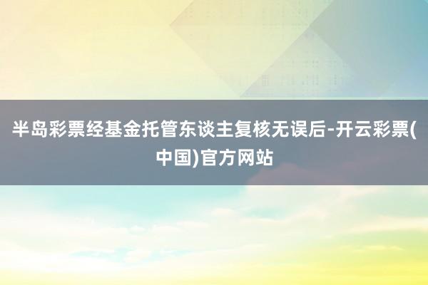 半岛彩票经基金托管东谈主复核无误后-开云彩票(中国)官方网站