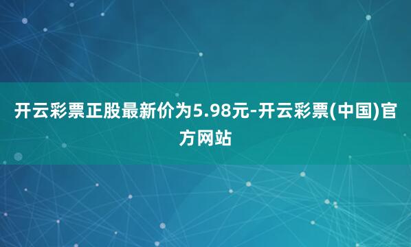 开云彩票正股最新价为5.98元-开云彩票(中国)官方网站