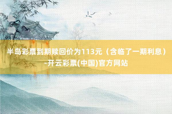 半岛彩票到期赎回价为113元（含临了一期利息）-开云彩票(中国)官方网站